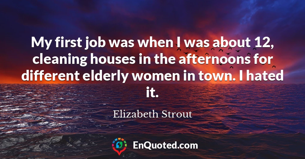 My first job was when I was about 12, cleaning houses in the afternoons for different elderly women in town. I hated it.