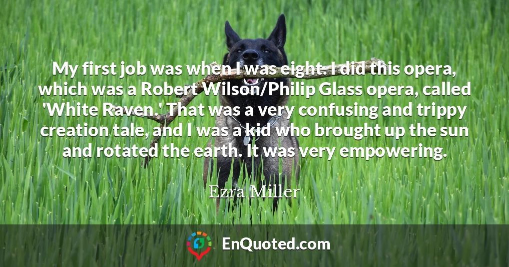 My first job was when I was eight. I did this opera, which was a Robert Wilson/Philip Glass opera, called 'White Raven.' That was a very confusing and trippy creation tale, and I was a kid who brought up the sun and rotated the earth. It was very empowering.