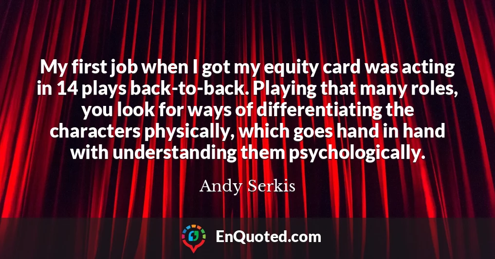 My first job when I got my equity card was acting in 14 plays back-to-back. Playing that many roles, you look for ways of differentiating the characters physically, which goes hand in hand with understanding them psychologically.