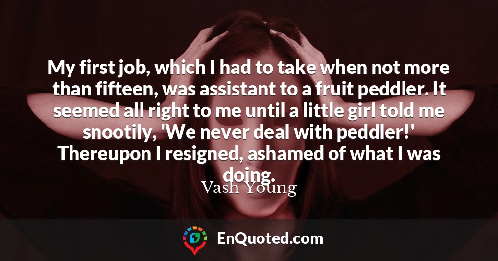 My first job, which I had to take when not more than fifteen, was assistant to a fruit peddler. It seemed all right to me until a little girl told me snootily, 'We never deal with peddler!' Thereupon I resigned, ashamed of what I was doing.