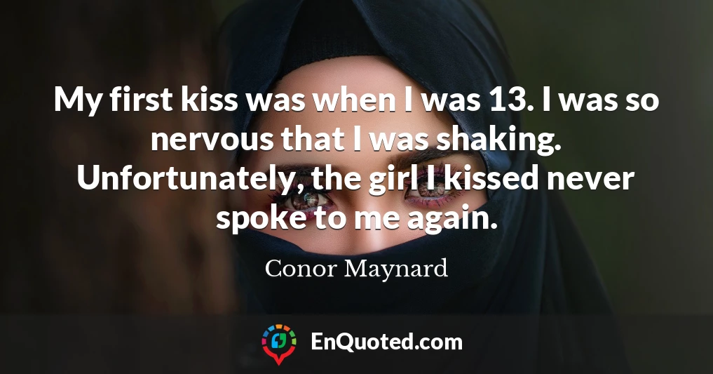 My first kiss was when I was 13. I was so nervous that I was shaking. Unfortunately, the girl I kissed never spoke to me again.