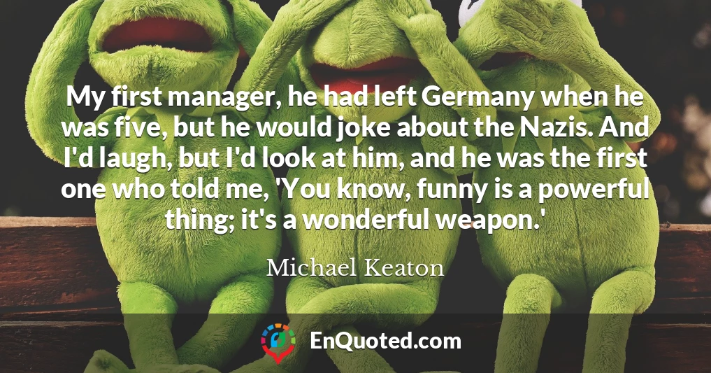 My first manager, he had left Germany when he was five, but he would joke about the Nazis. And I'd laugh, but I'd look at him, and he was the first one who told me, 'You know, funny is a powerful thing; it's a wonderful weapon.'