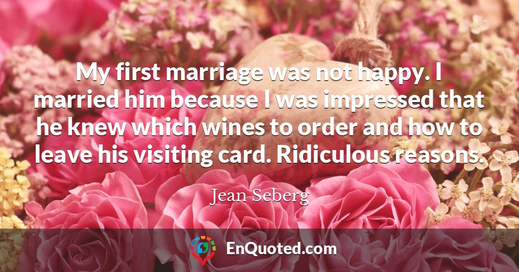 My first marriage was not happy. I married him because I was impressed that he knew which wines to order and how to leave his visiting card. Ridiculous reasons.