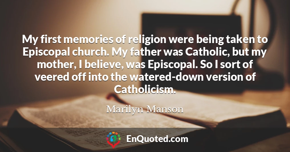 My first memories of religion were being taken to Episcopal church. My father was Catholic, but my mother, I believe, was Episcopal. So I sort of veered off into the watered-down version of Catholicism.