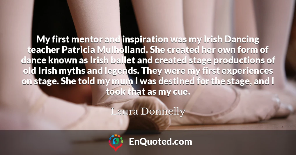 My first mentor and inspiration was my Irish Dancing teacher Patricia Mulholland. She created her own form of dance known as Irish ballet and created stage productions of old Irish myths and legends. They were my first experiences on stage. She told my mum I was destined for the stage, and I took that as my cue.