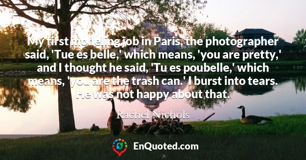 My first modeling job in Paris, the photographer said, 'Tue es belle,' which means, 'you are pretty,' and I thought he said, 'Tu es poubelle,' which means, 'you are the trash can.' I burst into tears. He was not happy about that.