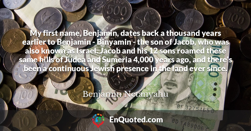 My first name, Benjamin, dates back a thousand years earlier to Benjamin - Binyamin - the son of Jacob, who was also known as Israel. Jacob and his 12 sons roamed these same hills of Judea and Sumeria 4,000 years ago, and there's been a continuous Jewish presence in the land ever since.
