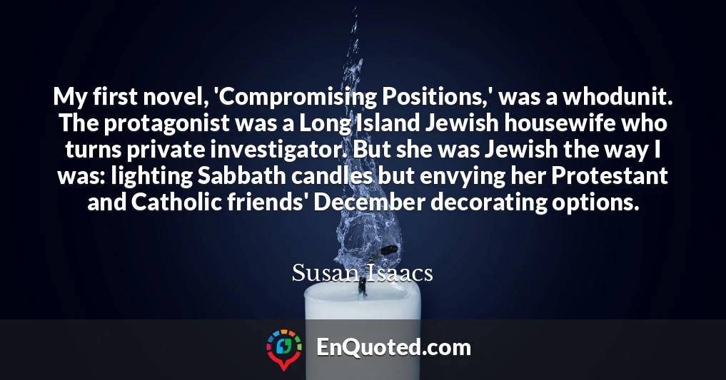 My first novel, 'Compromising Positions,' was a whodunit. The protagonist was a Long Island Jewish housewife who turns private investigator. But she was Jewish the way I was: lighting Sabbath candles but envying her Protestant and Catholic friends' December decorating options.