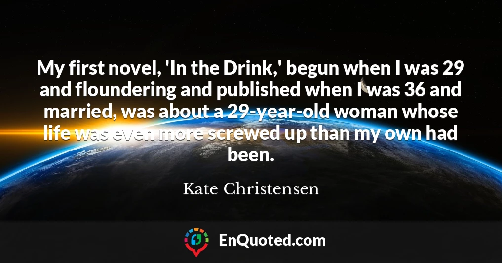 My first novel, 'In the Drink,' begun when I was 29 and floundering and published when I was 36 and married, was about a 29-year-old woman whose life was even more screwed up than my own had been.