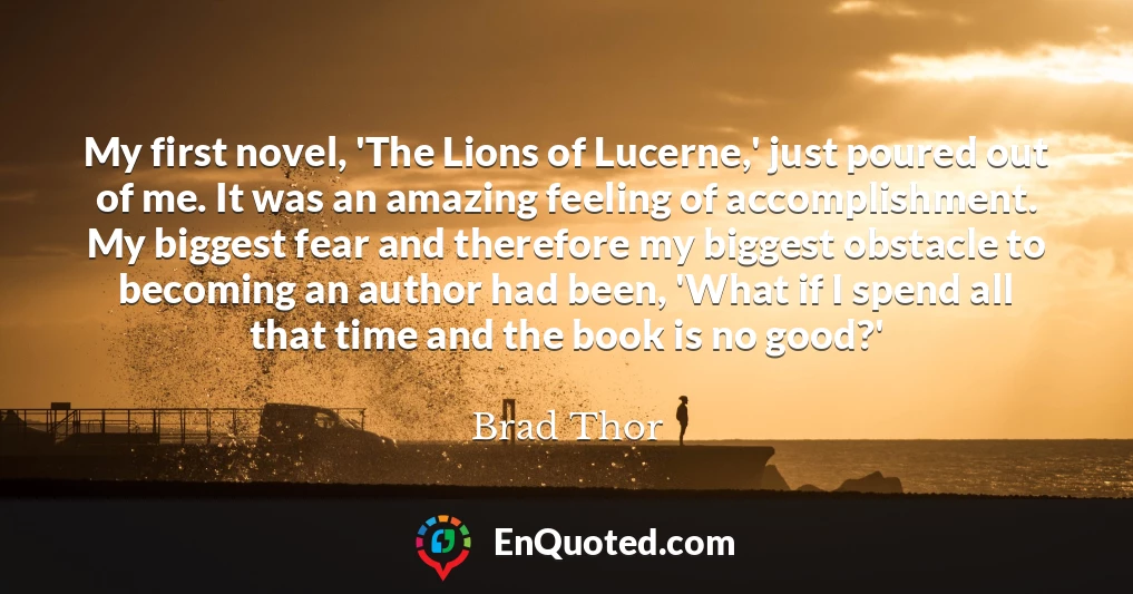 My first novel, 'The Lions of Lucerne,' just poured out of me. It was an amazing feeling of accomplishment. My biggest fear and therefore my biggest obstacle to becoming an author had been, 'What if I spend all that time and the book is no good?'