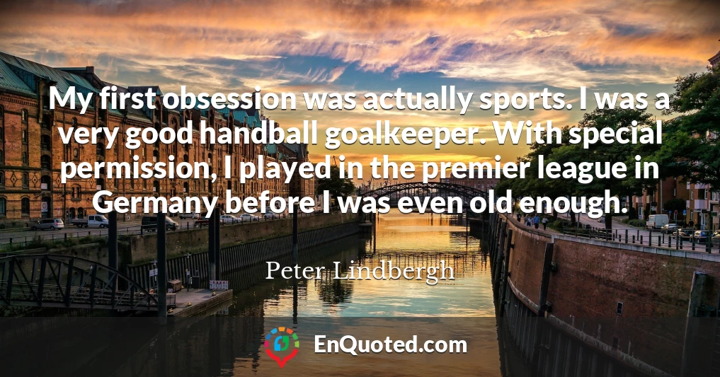 My first obsession was actually sports. I was a very good handball goalkeeper. With special permission, I played in the premier league in Germany before I was even old enough.