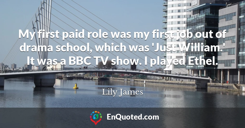 My first paid role was my first job out of drama school, which was 'Just William.' It was a BBC TV show. I played Ethel.