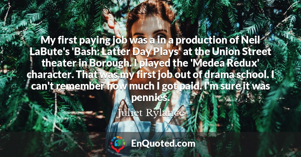 My first paying job was a in a production of Neil LaBute's 'Bash: Latter Day Plays' at the Union Street theater in Borough. I played the 'Medea Redux' character. That was my first job out of drama school. I can't remember how much I got paid. I'm sure it was pennies.