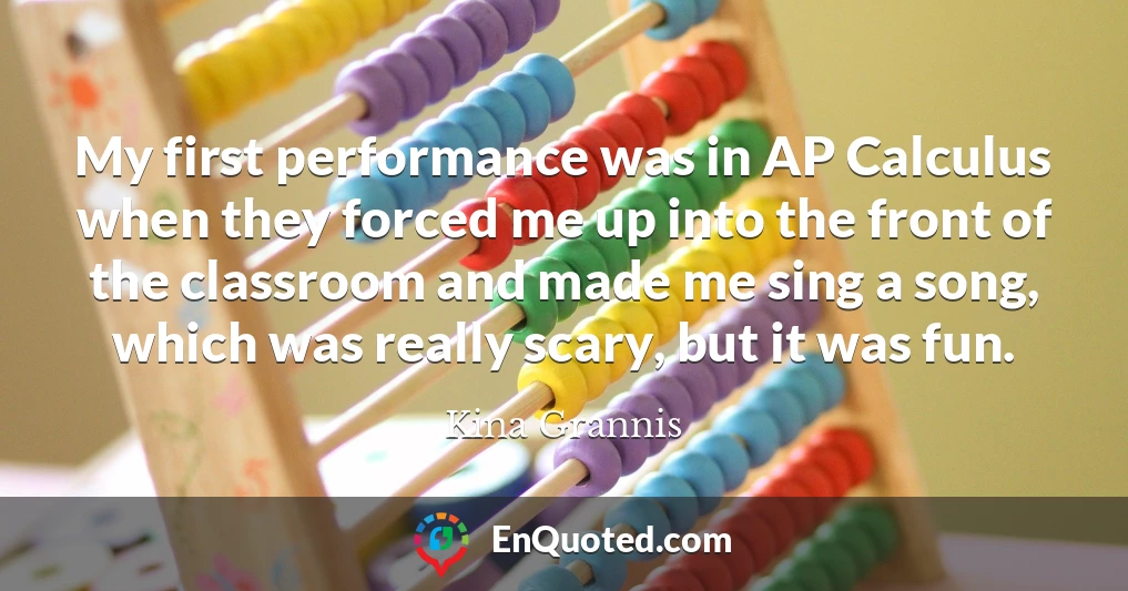 My first performance was in AP Calculus when they forced me up into the front of the classroom and made me sing a song, which was really scary, but it was fun.