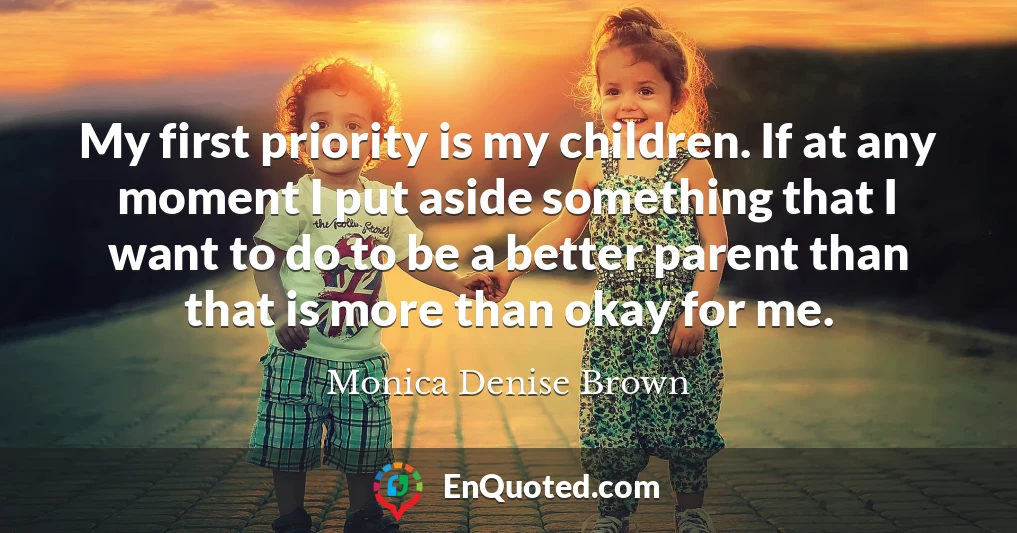 My first priority is my children. If at any moment I put aside something that I want to do to be a better parent than that is more than okay for me.