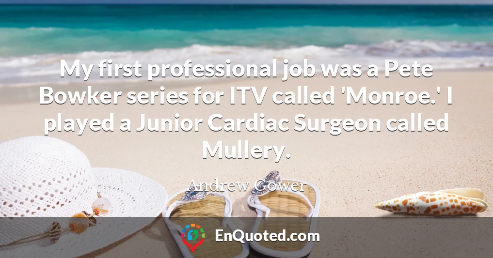 My first professional job was a Pete Bowker series for ITV called 'Monroe.' I played a Junior Cardiac Surgeon called Mullery.