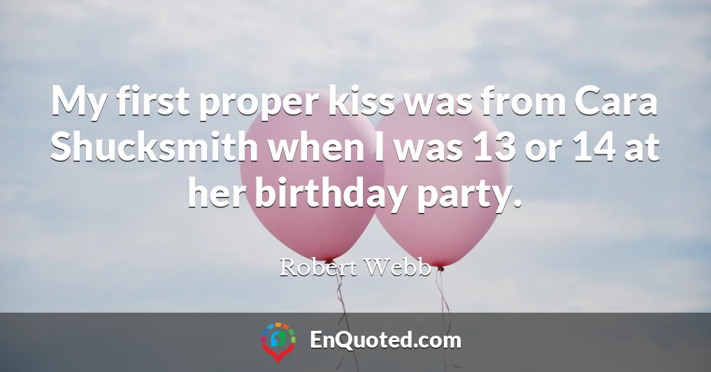 My first proper kiss was from Cara Shucksmith when I was 13 or 14 at her birthday party.