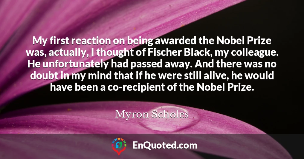 My first reaction on being awarded the Nobel Prize was, actually, I thought of Fischer Black, my colleague. He unfortunately had passed away. And there was no doubt in my mind that if he were still alive, he would have been a co-recipient of the Nobel Prize.