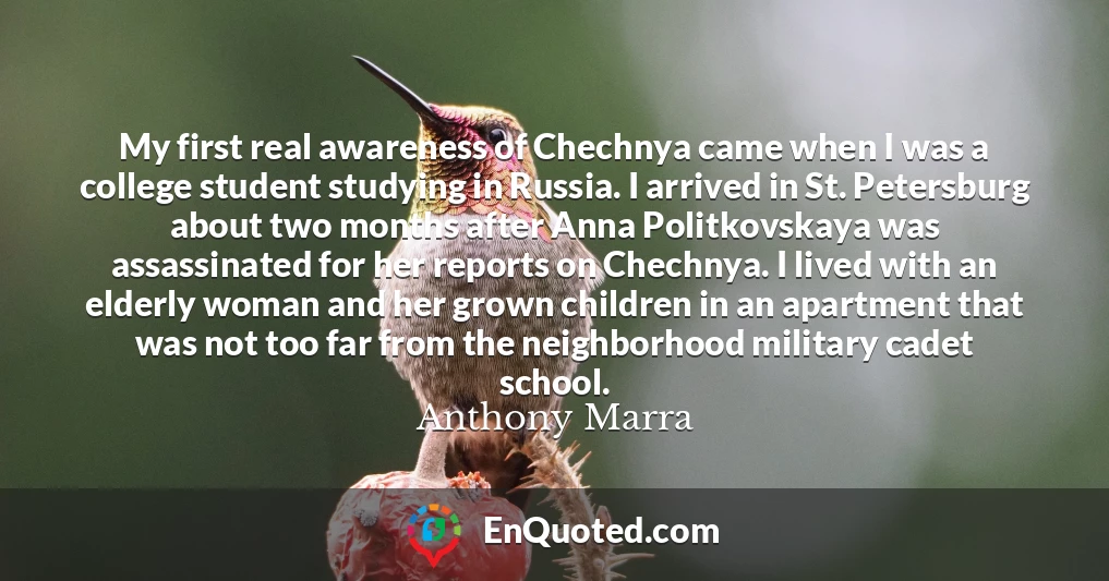 My first real awareness of Chechnya came when I was a college student studying in Russia. I arrived in St. Petersburg about two months after Anna Politkovskaya was assassinated for her reports on Chechnya. I lived with an elderly woman and her grown children in an apartment that was not too far from the neighborhood military cadet school.