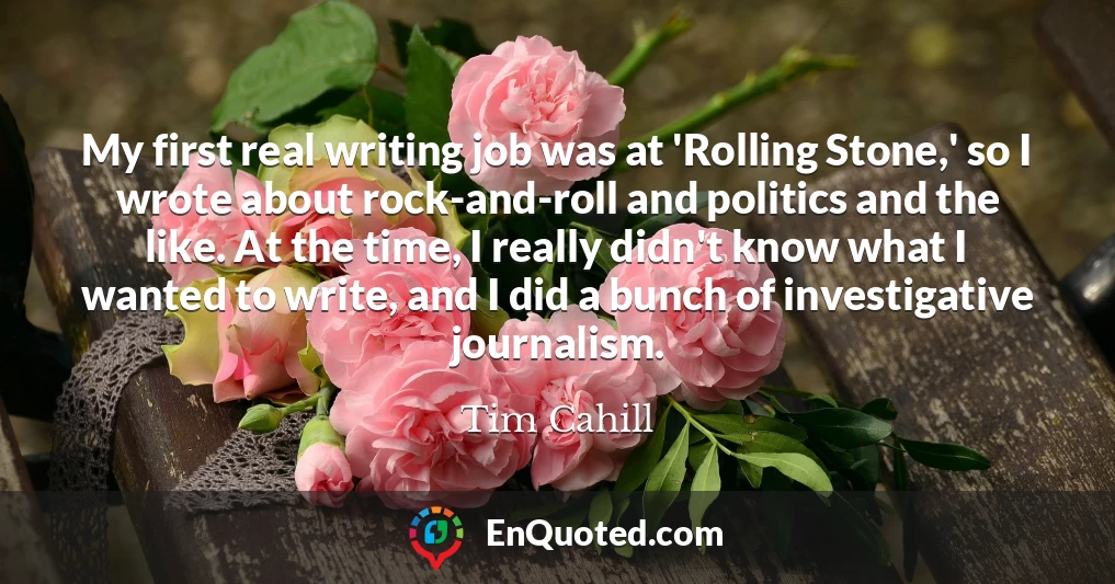 My first real writing job was at 'Rolling Stone,' so I wrote about rock-and-roll and politics and the like. At the time, I really didn't know what I wanted to write, and I did a bunch of investigative journalism.