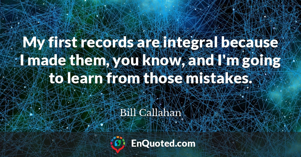 My first records are integral because I made them, you know, and I'm going to learn from those mistakes.