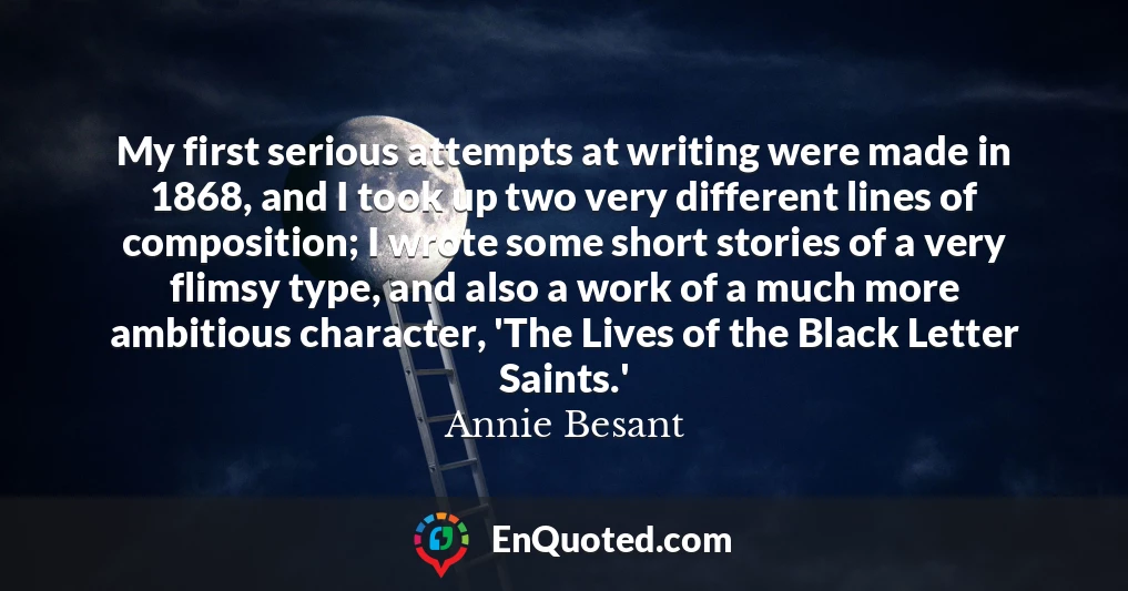 My first serious attempts at writing were made in 1868, and I took up two very different lines of composition; I wrote some short stories of a very flimsy type, and also a work of a much more ambitious character, 'The Lives of the Black Letter Saints.'