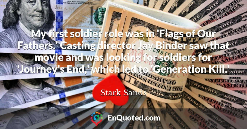 My first soldier role was in 'Flags of Our Fathers.' Casting director Jay Binder saw that movie and was looking for soldiers for 'Journey's End,' which led to 'Generation Kill.'