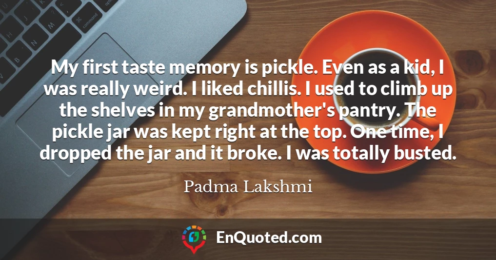My first taste memory is pickle. Even as a kid, I was really weird. I liked chillis. I used to climb up the shelves in my grandmother's pantry. The pickle jar was kept right at the top. One time, I dropped the jar and it broke. I was totally busted.