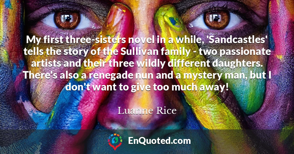 My first three-sisters novel in a while, 'Sandcastles' tells the story of the Sullivan family - two passionate artists and their three wildly different daughters. There's also a renegade nun and a mystery man, but I don't want to give too much away!