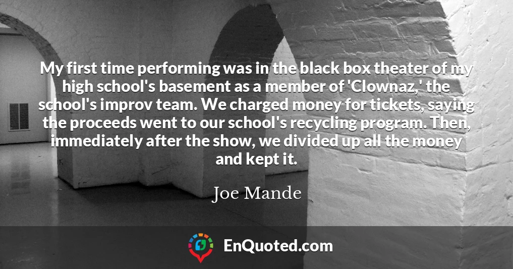 My first time performing was in the black box theater of my high school's basement as a member of 'Clownaz,' the school's improv team. We charged money for tickets, saying the proceeds went to our school's recycling program. Then, immediately after the show, we divided up all the money and kept it.