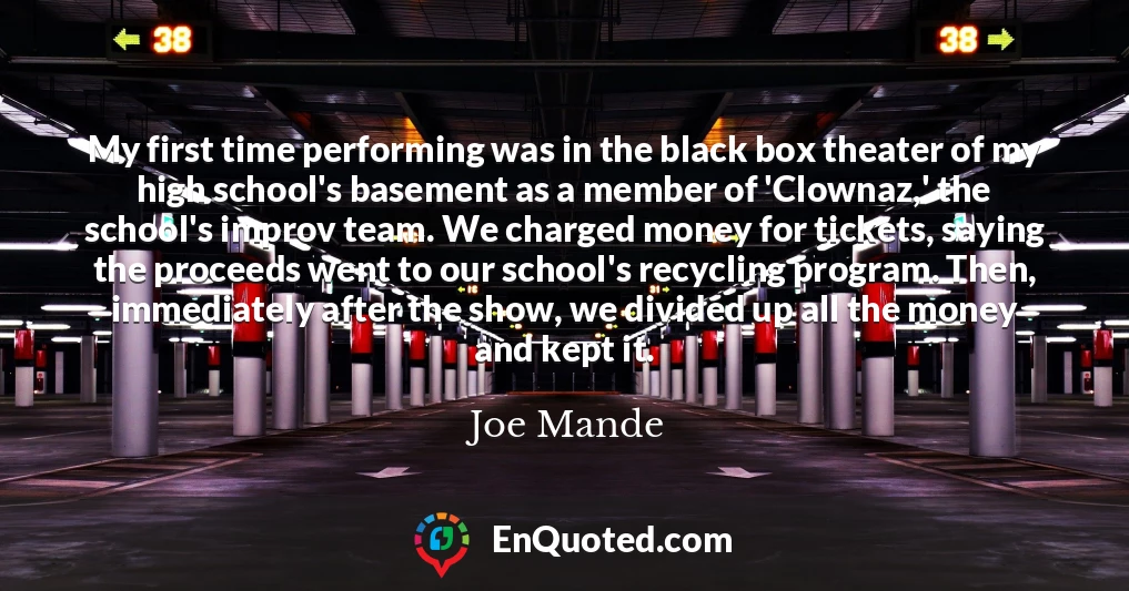 My first time performing was in the black box theater of my high school's basement as a member of 'Clownaz,' the school's improv team. We charged money for tickets, saying the proceeds went to our school's recycling program. Then, immediately after the show, we divided up all the money and kept it.