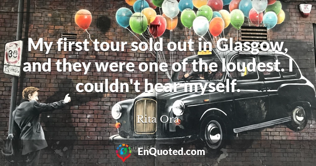 My first tour sold out in Glasgow, and they were one of the loudest. I couldn't hear myself.