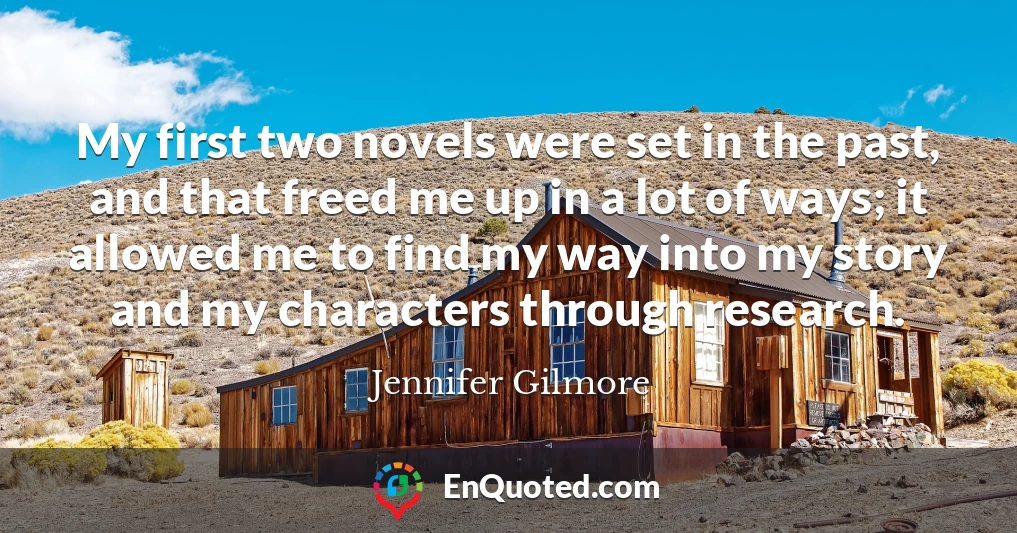 My first two novels were set in the past, and that freed me up in a lot of ways; it allowed me to find my way into my story and my characters through research.