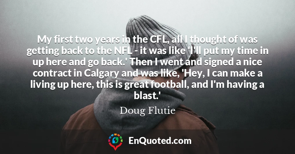 My first two years in the CFL, all I thought of was getting back to the NFL - it was like 'I'll put my time in up here and go back.' Then I went and signed a nice contract in Calgary and was like, 'Hey, I can make a living up here, this is great football, and I'm having a blast.'
