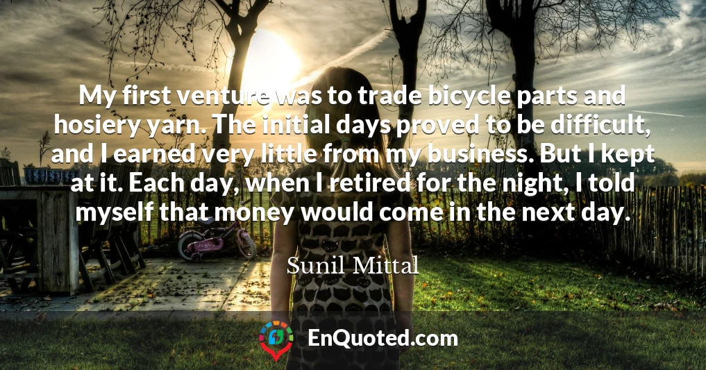 My first venture was to trade bicycle parts and hosiery yarn. The initial days proved to be difficult, and I earned very little from my business. But I kept at it. Each day, when I retired for the night, I told myself that money would come in the next day.