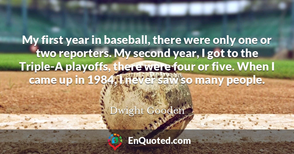 My first year in baseball, there were only one or two reporters. My second year, I got to the Triple-A playoffs, there were four or five. When I came up in 1984, I never saw so many people.