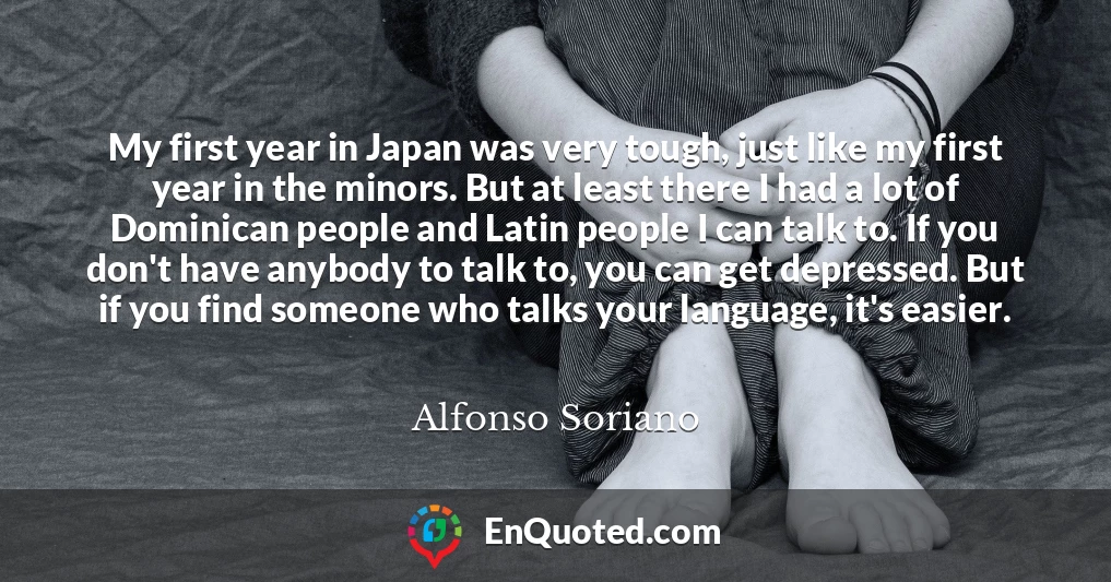 My first year in Japan was very tough, just like my first year in the minors. But at least there I had a lot of Dominican people and Latin people I can talk to. If you don't have anybody to talk to, you can get depressed. But if you find someone who talks your language, it's easier.