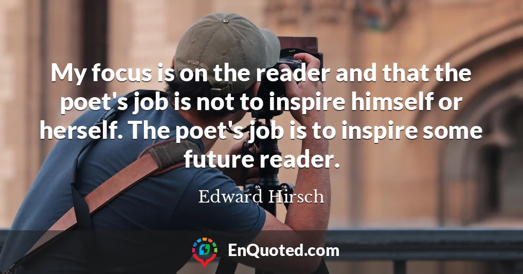 My focus is on the reader and that the poet's job is not to inspire himself or herself. The poet's job is to inspire some future reader.