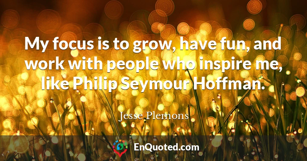 My focus is to grow, have fun, and work with people who inspire me, like Philip Seymour Hoffman.