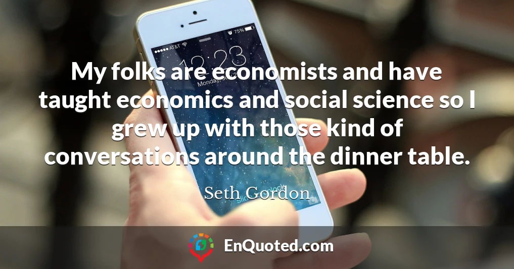 My folks are economists and have taught economics and social science so I grew up with those kind of conversations around the dinner table.