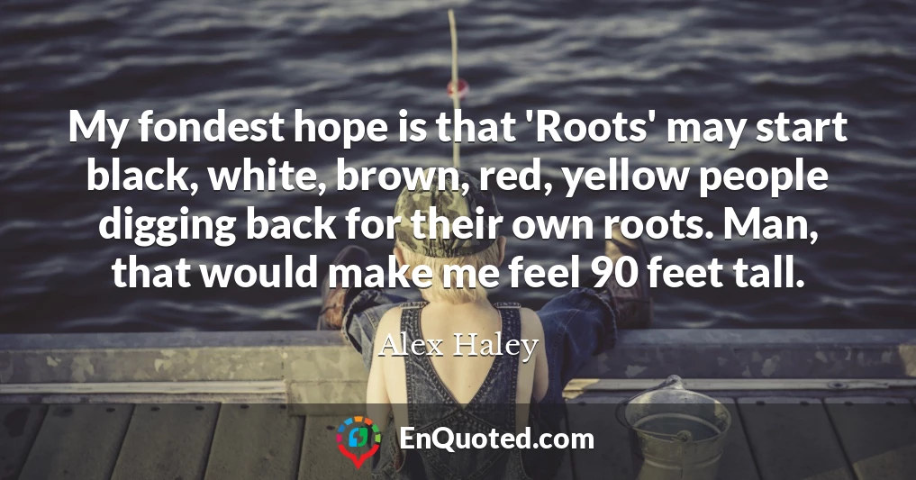 My fondest hope is that 'Roots' may start black, white, brown, red, yellow people digging back for their own roots. Man, that would make me feel 90 feet tall.