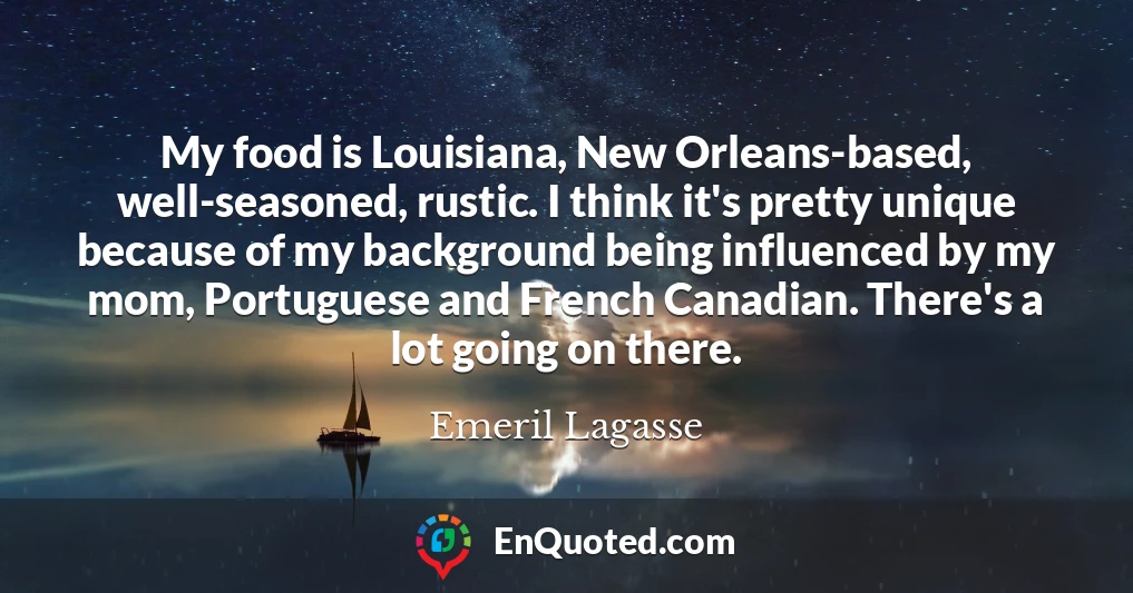 My food is Louisiana, New Orleans-based, well-seasoned, rustic. I think it's pretty unique because of my background being influenced by my mom, Portuguese and French Canadian. There's a lot going on there.