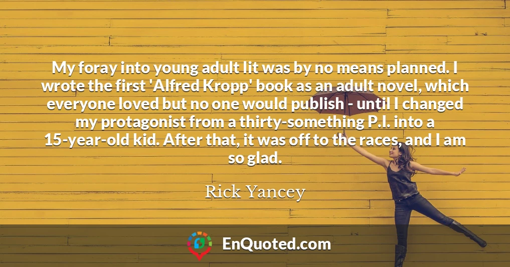 My foray into young adult lit was by no means planned. I wrote the first 'Alfred Kropp' book as an adult novel, which everyone loved but no one would publish - until I changed my protagonist from a thirty-something P.I. into a 15-year-old kid. After that, it was off to the races, and I am so glad.