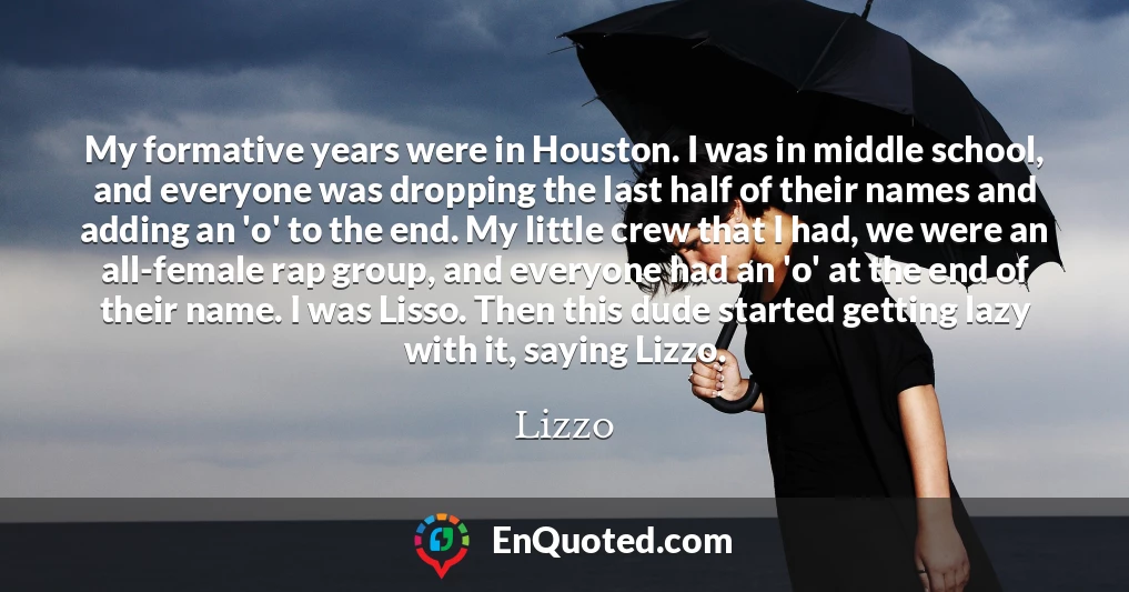 My formative years were in Houston. I was in middle school, and everyone was dropping the last half of their names and adding an 'o' to the end. My little crew that I had, we were an all-female rap group, and everyone had an 'o' at the end of their name. I was Lisso. Then this dude started getting lazy with it, saying Lizzo.