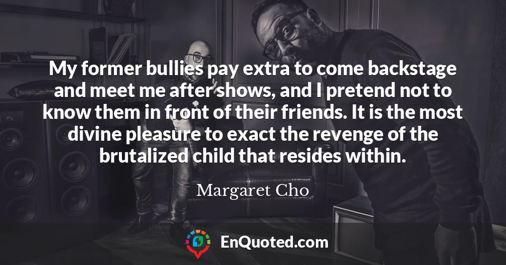 My former bullies pay extra to come backstage and meet me after shows, and I pretend not to know them in front of their friends. It is the most divine pleasure to exact the revenge of the brutalized child that resides within.