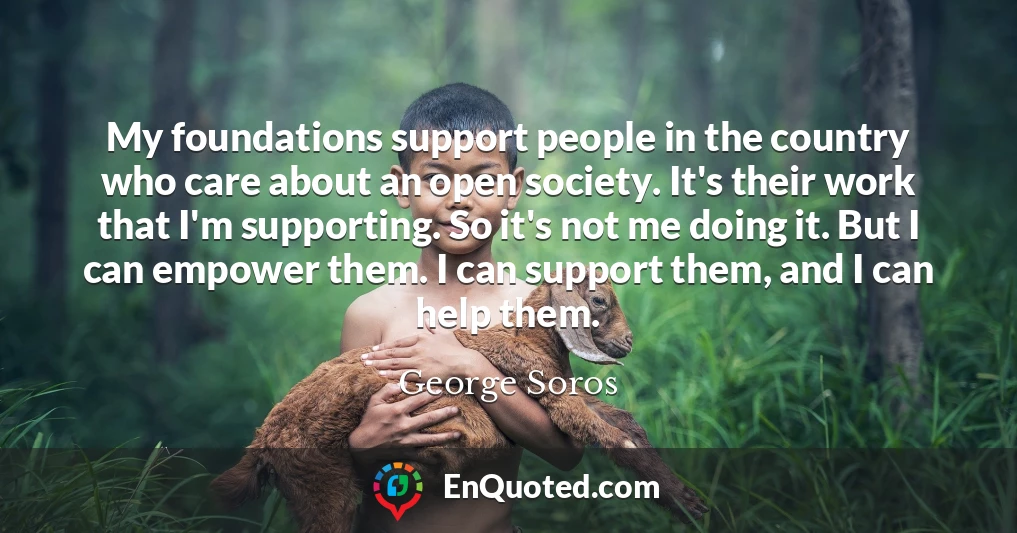 My foundations support people in the country who care about an open society. It's their work that I'm supporting. So it's not me doing it. But I can empower them. I can support them, and I can help them.