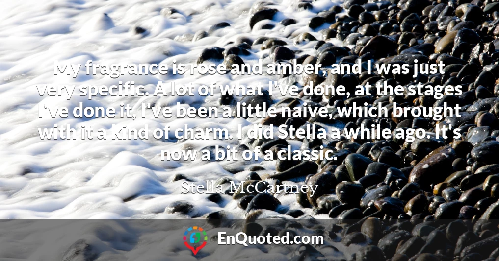 My fragrance is rose and amber, and I was just very specific. A lot of what I've done, at the stages I've done it, I've been a little naive, which brought with it a kind of charm. I did Stella a while ago. It's now a bit of a classic.