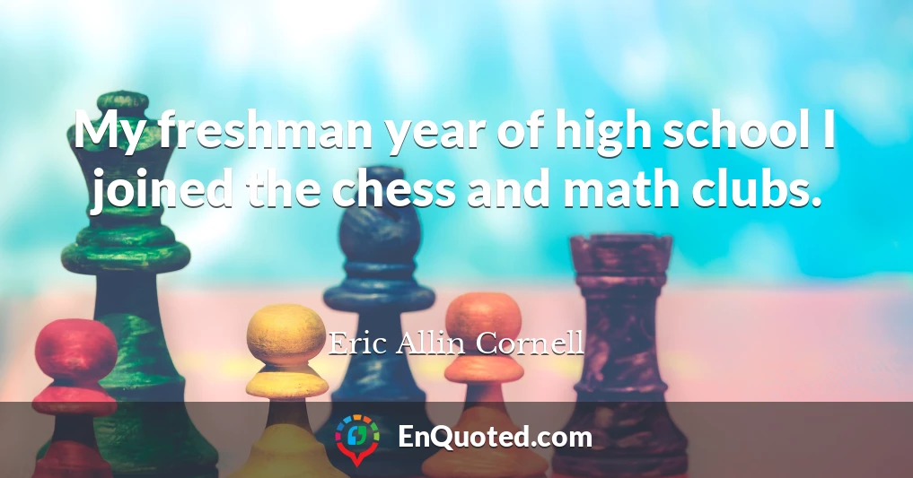 My freshman year of high school I joined the chess and math clubs.