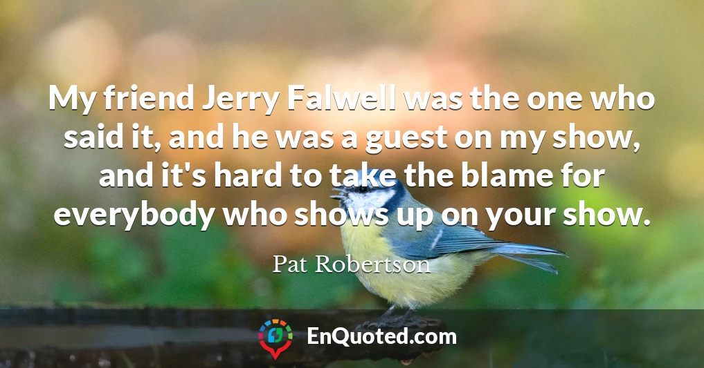 My friend Jerry Falwell was the one who said it, and he was a guest on my show, and it's hard to take the blame for everybody who shows up on your show.