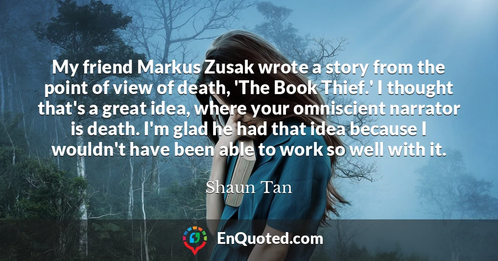 My friend Markus Zusak wrote a story from the point of view of death, 'The Book Thief.' I thought that's a great idea, where your omniscient narrator is death. I'm glad he had that idea because I wouldn't have been able to work so well with it.